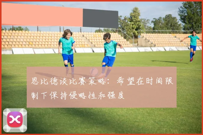 恩比德谈比赛策略：希望在时间限制下保持侵略性和强度