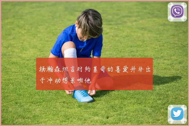 杨瀚森坦言对约基奇的喜爱并非出于冲动想亲吻他