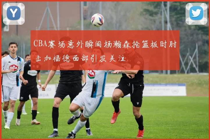 CBA赛场意外瞬间杨瀚森抢篮板时肘击加福德面部引发关注