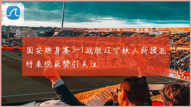 国安热身赛3-1战胜辽宁铁人新援孔特表现获赞引关注