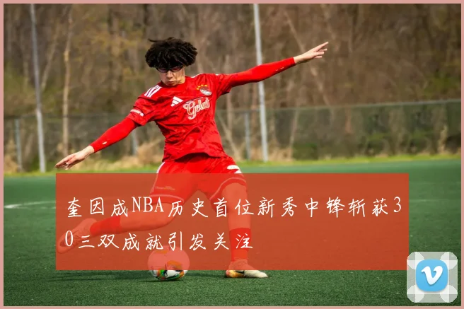 奎因成NBA历史首位新秀中锋斩获30三双成就引发关注