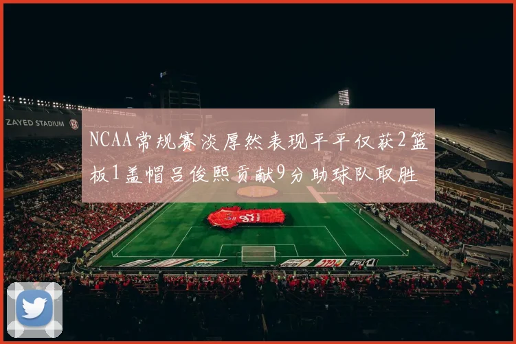 NCAA常规赛淡厚然表现平平仅获2篮板1盖帽吕俊熙贡献9分助球队取胜