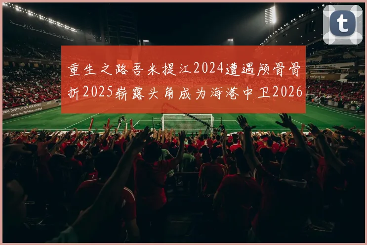 重生之路吾米提江2024遭遇颅骨骨折2025崭露头角成为海港中卫2026冲击U23冠军