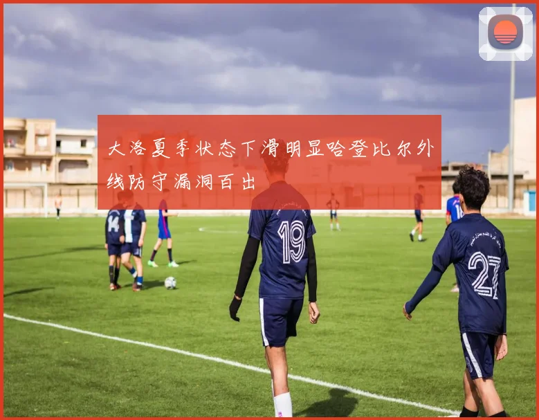 大洛夏季状态下滑明显哈登比尔外线防守漏洞百出