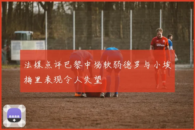 法媒点评巴黎中场软弱德罗与小埃梅里表现令人失望