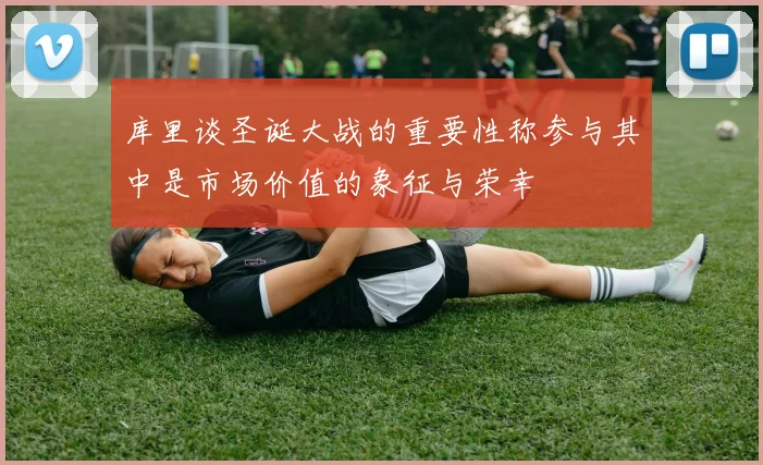 库里谈圣诞大战的重要性称参与其中是市场价值的象征与荣幸