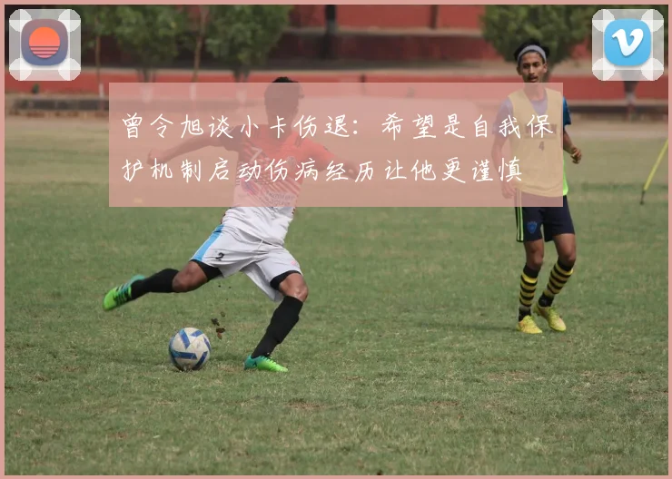 曾令旭谈小卡伤退：希望是自我保护机制启动伤病经历让他更谨慎