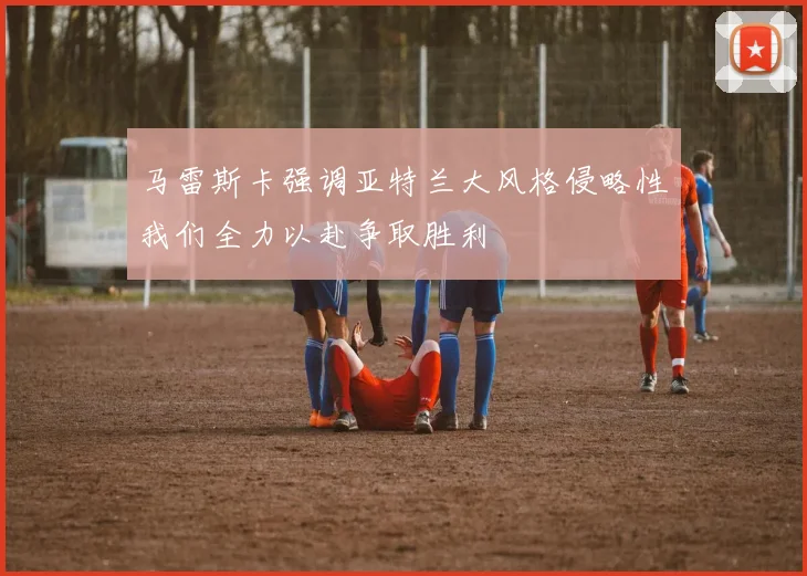 马雷斯卡强调亚特兰大风格侵略性我们全力以赴争取胜利