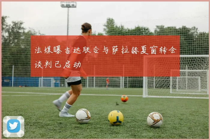 法媒曝吉达联合与萨拉赫夏窗转会谈判已启动