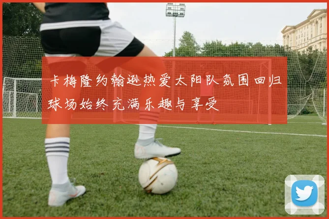 卡梅隆约翰逊热爱太阳队氛围回归球场始终充满乐趣与享受