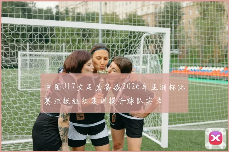 中国U17女足为备战2026年亚洲杯比赛积极组织集训提升球队实力