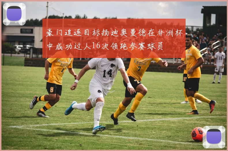 豪门追逐目标扬迪奥曼德在非洲杯中成功过人16次领跑参赛球员