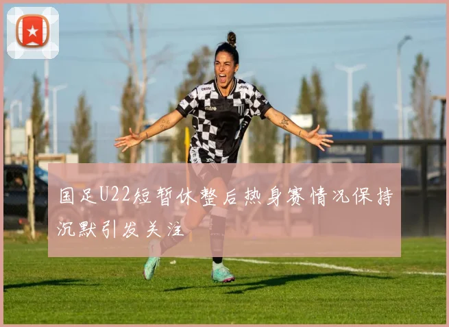国足U22短暂休整后热身赛情况保持沉默引发关注
