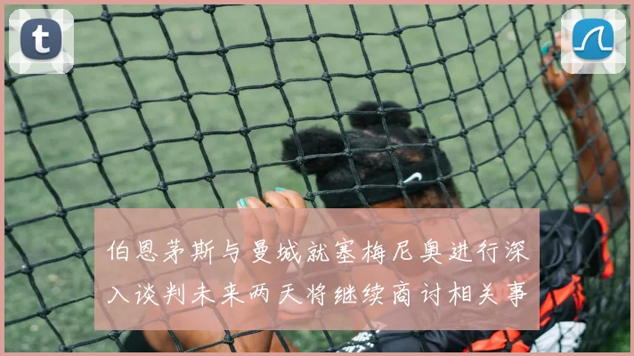伯恩茅斯与曼城就塞梅尼奥进行深入谈判未来两天将继续商讨相关事宜