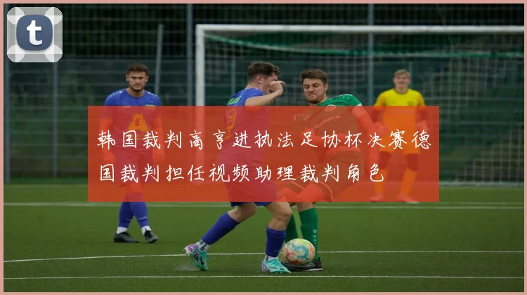 韩国裁判高亨进执法足协杯决赛德国裁判担任视频助理裁判角色