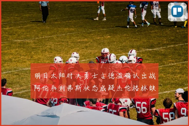 明日太阳对决勇士古德温确认出战阿伦和利弗斯状态成疑杰伦格林缺席比赛