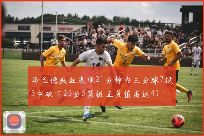 海兰德疯狂表现21分钟内三分球7投5中砍下23分5篮板正负值高达41