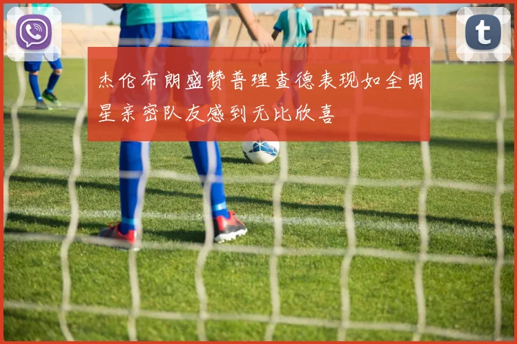 杰伦布朗盛赞普理查德表现如全明星亲密队友感到无比欣喜