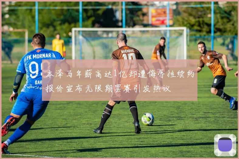 本泽马年薪高达1亿却遭侮辱性续约报价宣布无限期罢赛引发热议
