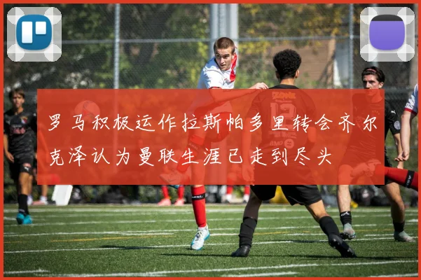 罗马积极运作拉斯帕多里转会齐尔克泽认为曼联生涯已走到尽头