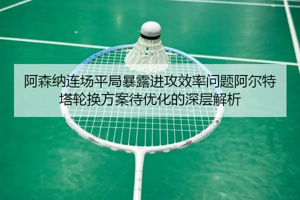 阿森纳连场平局暴露进攻效率问题阿尔特塔轮换方案待优化的深层解析（188bet）